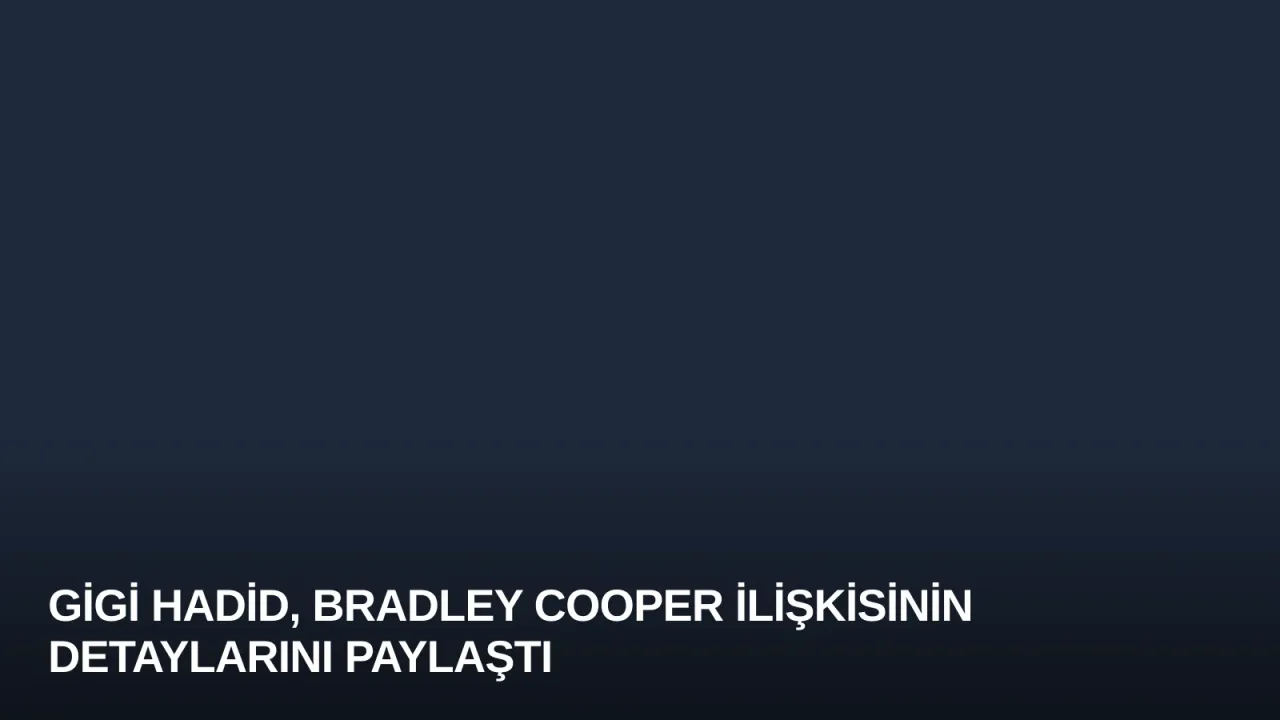 Gigi Hadid, Bradley Cooper İlişkisinin Detaylarını Paylaştı