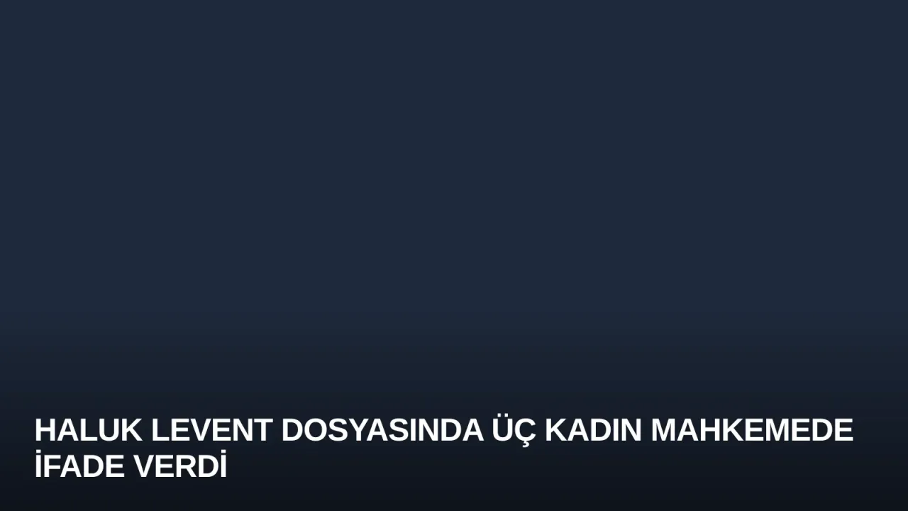 Haluk Levent Dosyasında Üç Kadın Mahkemede İfade Verdi