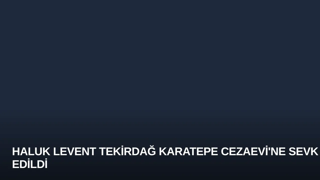 Haluk Levent Tekirdağ Karatepe Cezaevi'ne Sevk Edildi