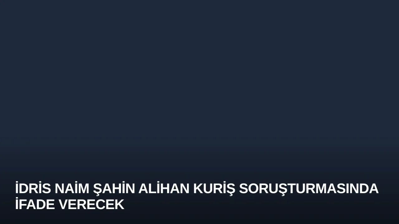 İdris Naim Şahin Alihan Kuriş Soruşturmasında İfade Verecek
