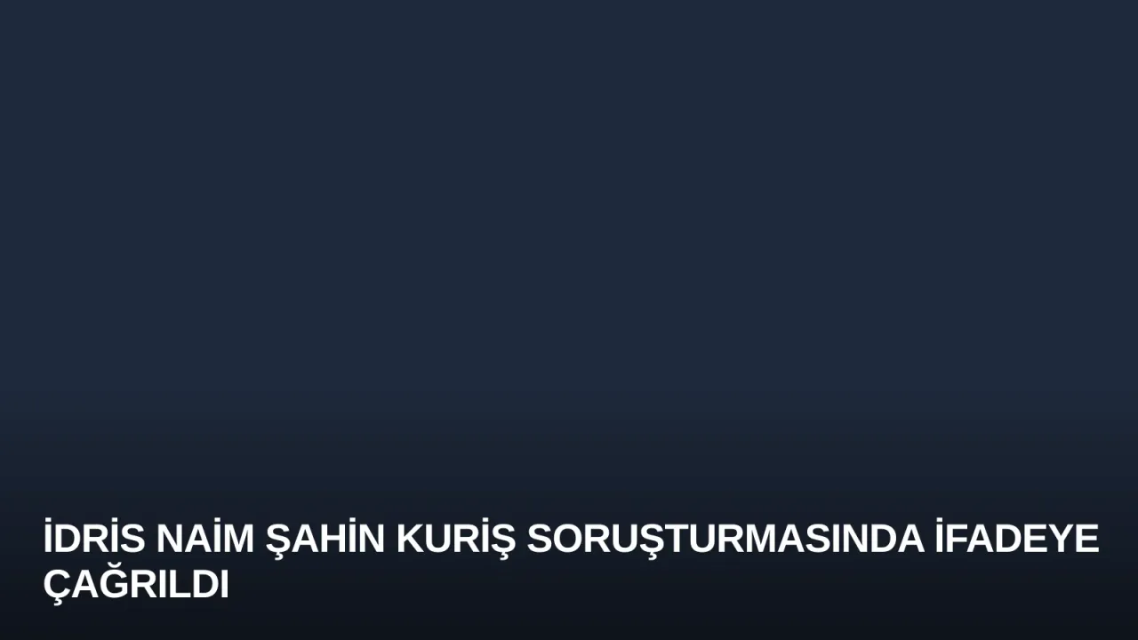 İdris Naim Şahin Kuriş Soruşturmasında İfadeye Çağrıldı