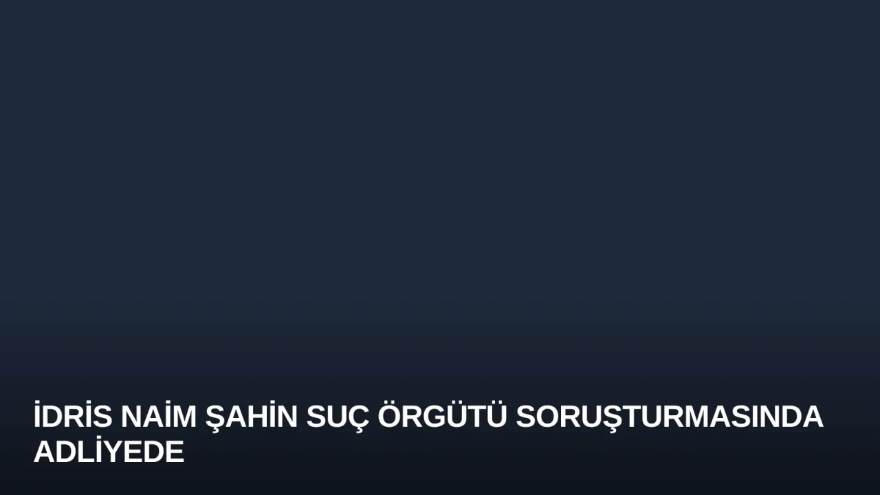 İdris Naim Şahin Suç Örgütü Soruşturmasında Adliyede