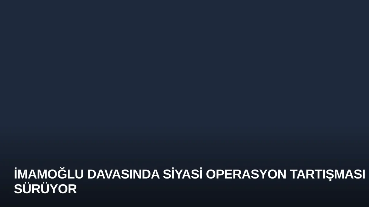 İmamoğlu Davasında Siyasi Operasyon Tartışması Sürüyor