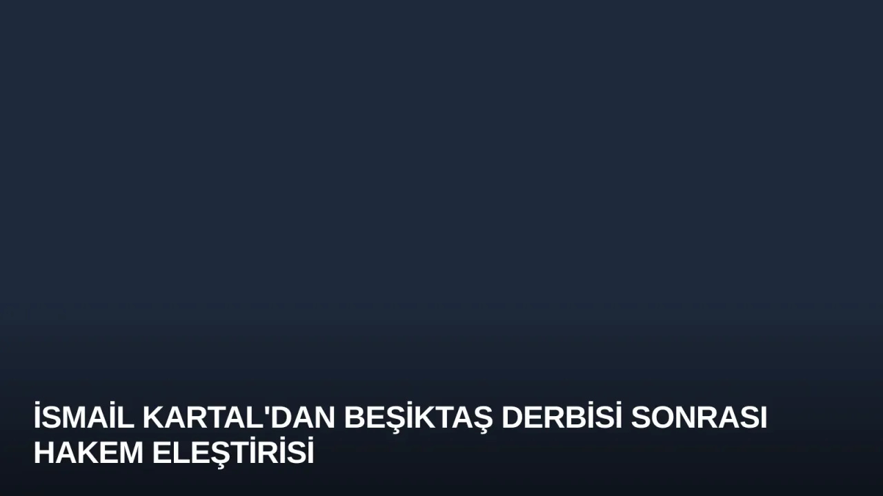 İsmail Kartal'dan Beşiktaş Derbisi Sonrası Hakem Eleştirisi