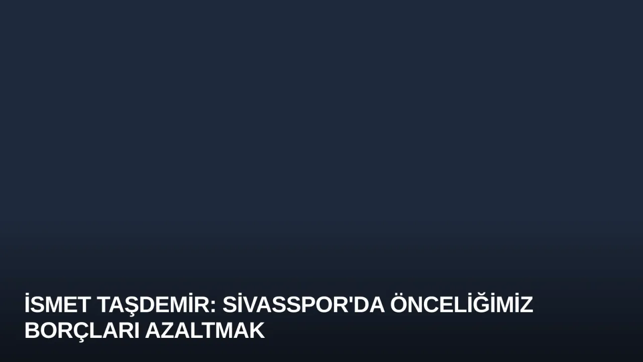 İsmet Taşdemir: Sivasspor'da Önceliğimiz Borçları Azaltmak