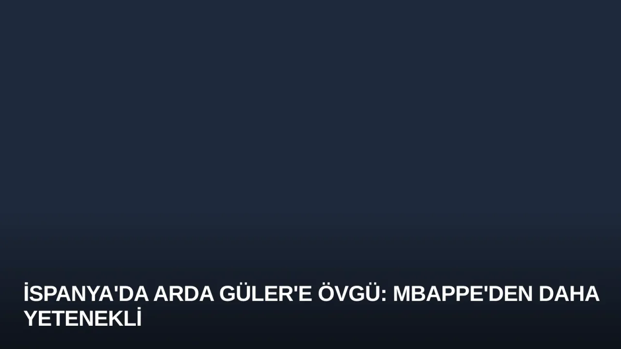İspanya'da Arda Güler'e Övgü: Mbappe'den Daha Yetenekli