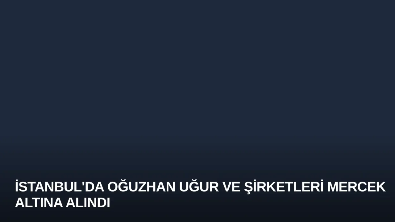 İstanbul'da Oğuzhan Uğur ve Şirketleri Mercek Altına Alındı