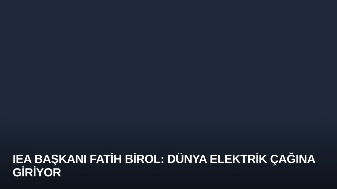 IEA Başkanı Fatih Birol: Dünya Elektrik Çağına Giriyor