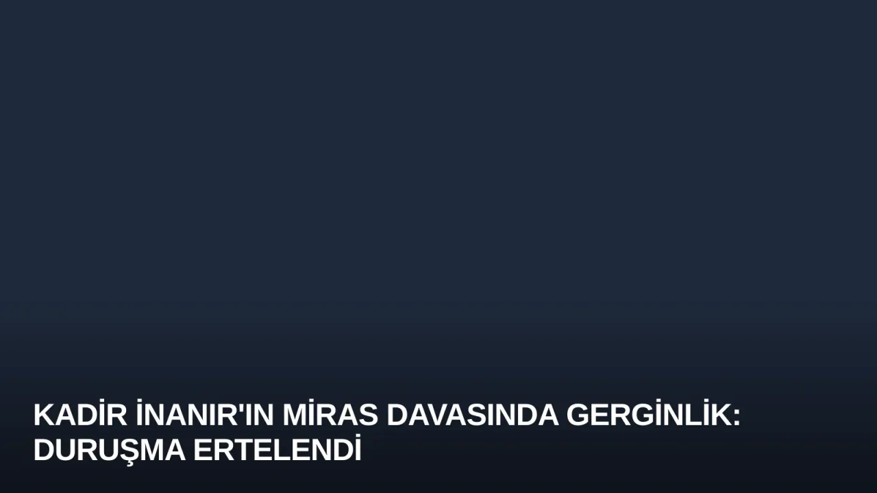 Kadir İnanır'ın Miras Davasında Gerginlik: Duruşma Ertelendi