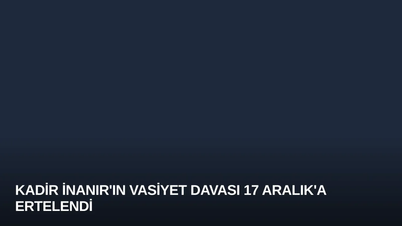Kadir İnanır'ın Vasiyet Davası 17 Aralık'a Ertelendi