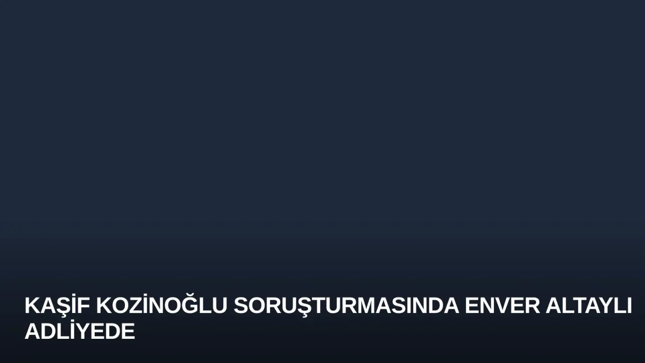 Kaşif Kozinoğlu Soruşturmasında Enver Altaylı Adliyede