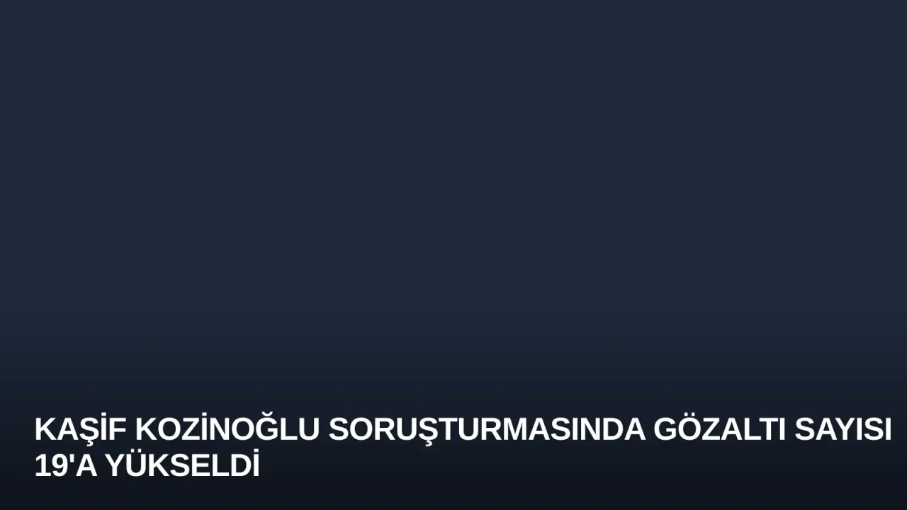 Kaşif Kozinoğlu Soruşturmasında Gözaltı Sayısı 19'a Yükseldi