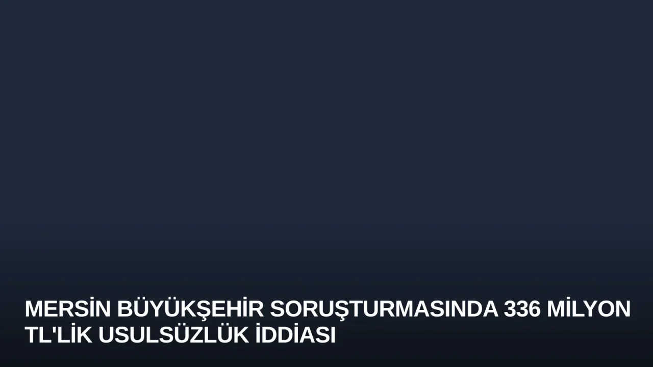 Mersin Büyükşehir Soruşturmasında 336 Milyon TL'lik Usulsüzlük İddiası