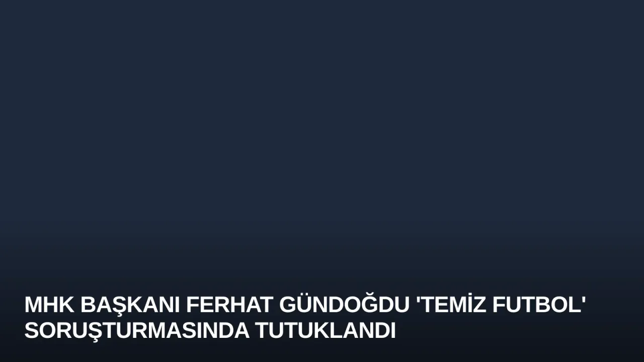 MHK Başkanı Ferhat Gündoğdu 'Temiz Futbol' Soruşturmasında Tutuklandı