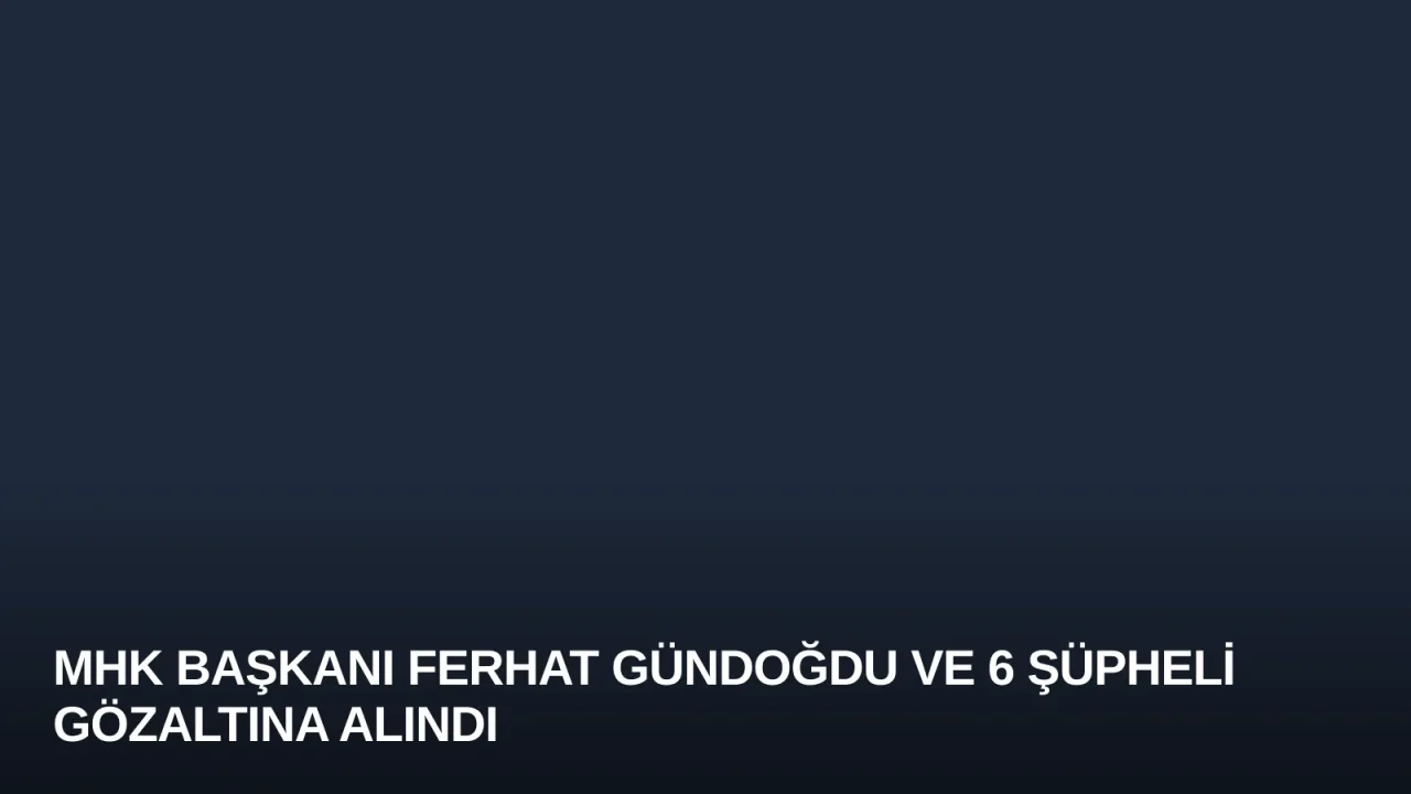 MHK Başkanı Ferhat Gündoğdu ve 6 Şüpheli Gözaltına Alındı