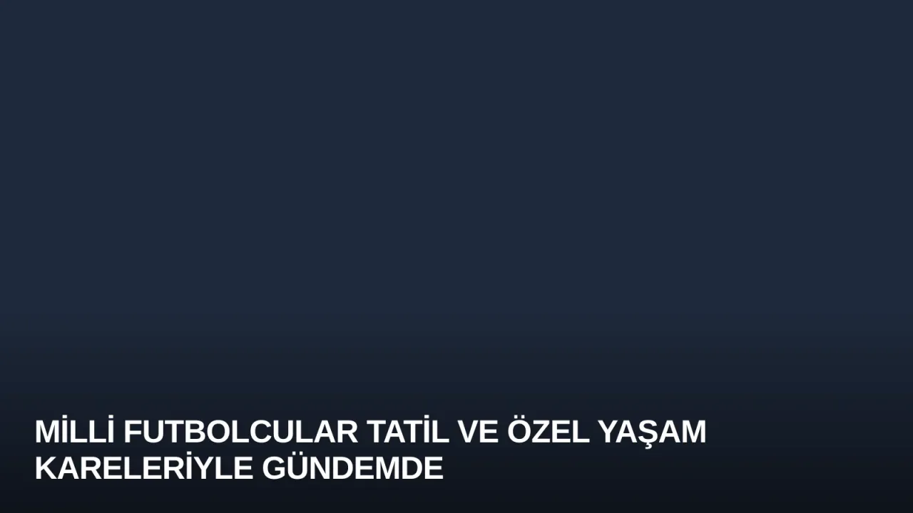 Milli Futbolcular Tatil ve Özel Yaşam Kareleriyle Gündemde