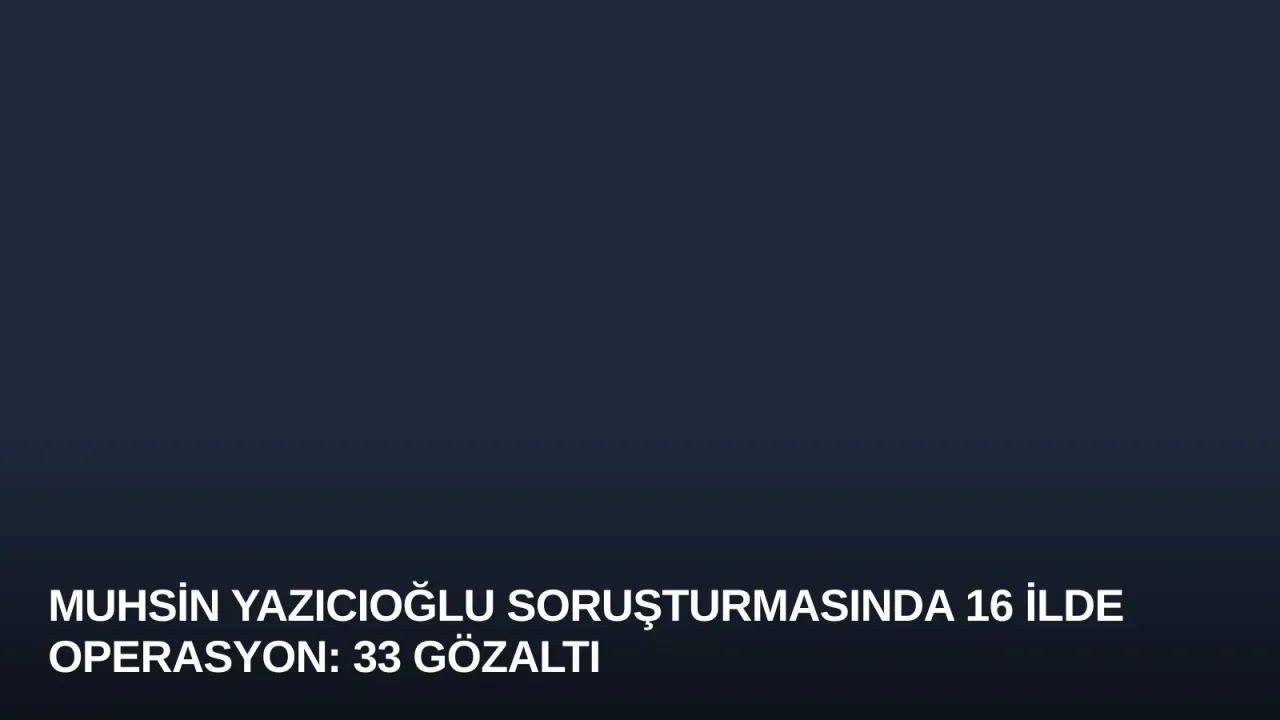 Muhsin Yazıcıoğlu Soruşturmasında 16 İlde Operasyon: 33 Gözaltı