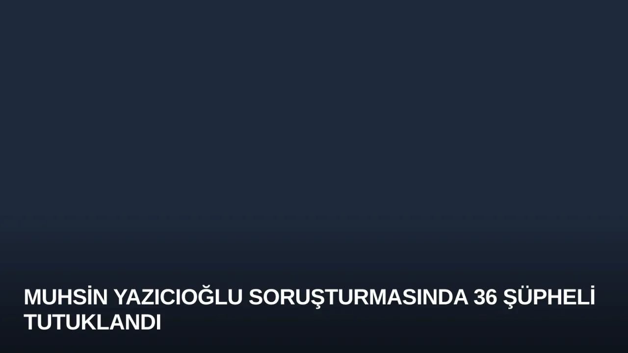 Muhsin Yazıcıoğlu Soruşturmasında 36 Şüpheli Tutuklandı