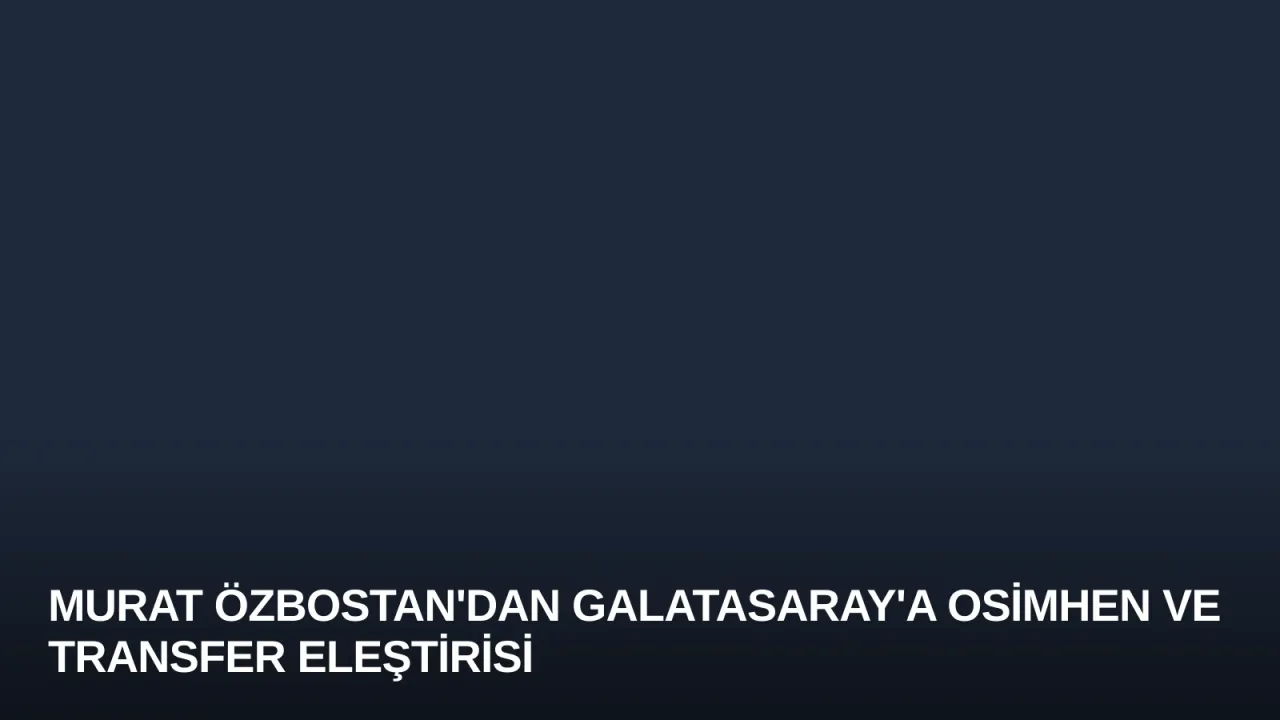 Murat Özbostan'dan Galatasaray'a Osimhen ve Transfer Eleştirisi