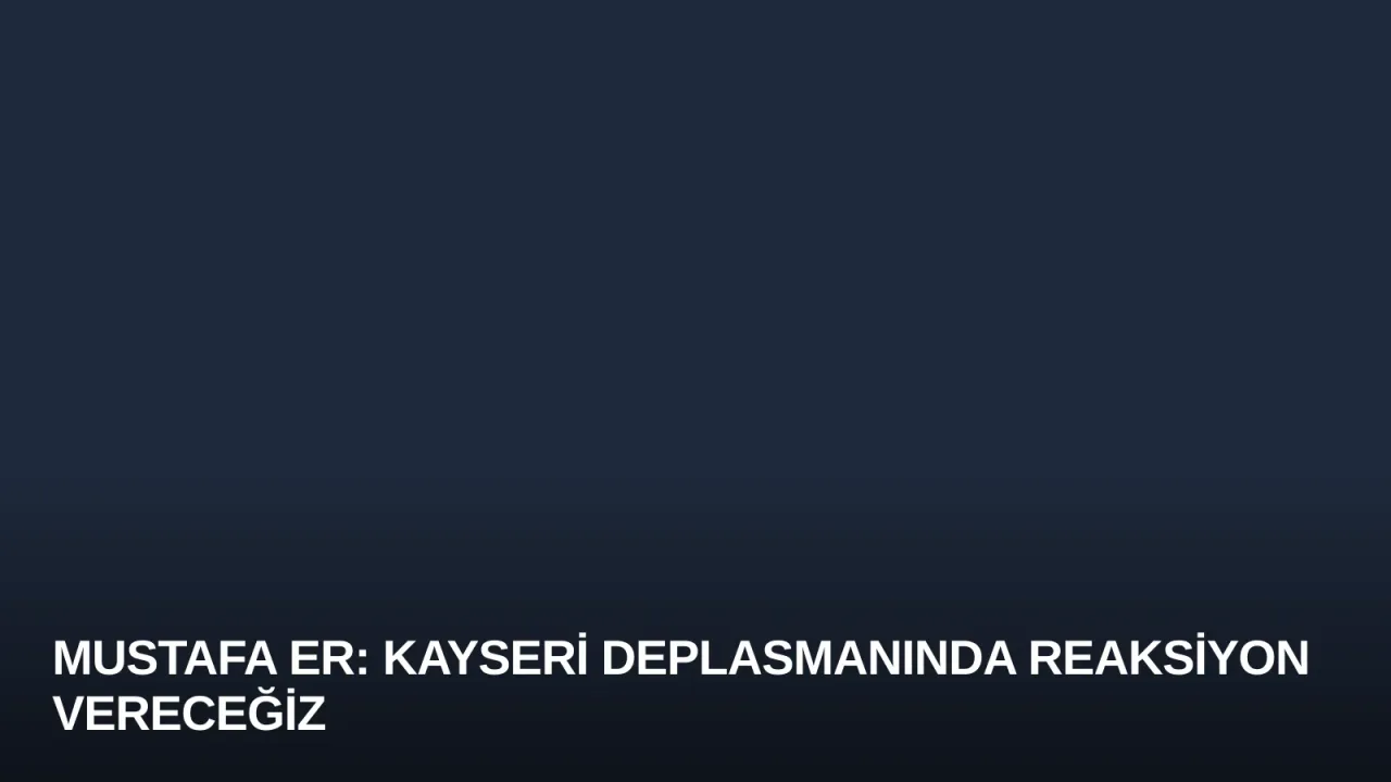 Mustafa Er: Kayseri Deplasmanında Reaksiyon Vereceğiz