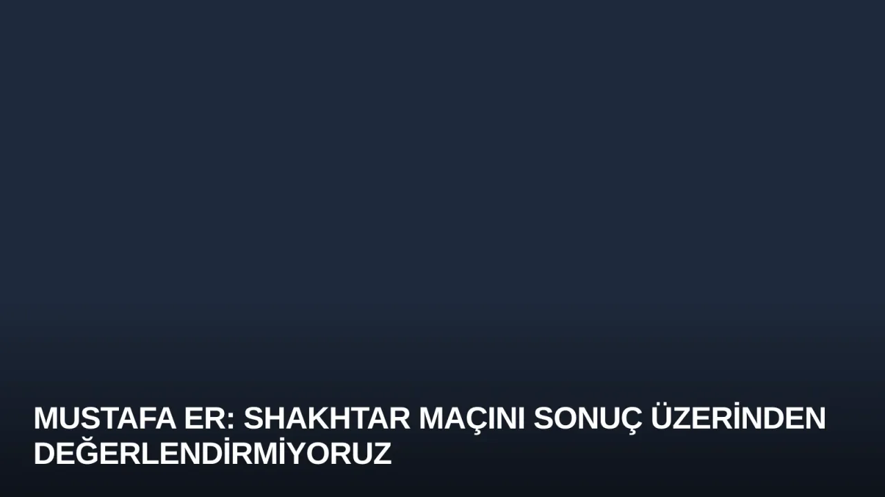 Mustafa Er: Shakhtar Maçını Sonuç Üzerinden Değerlendirmiyoruz