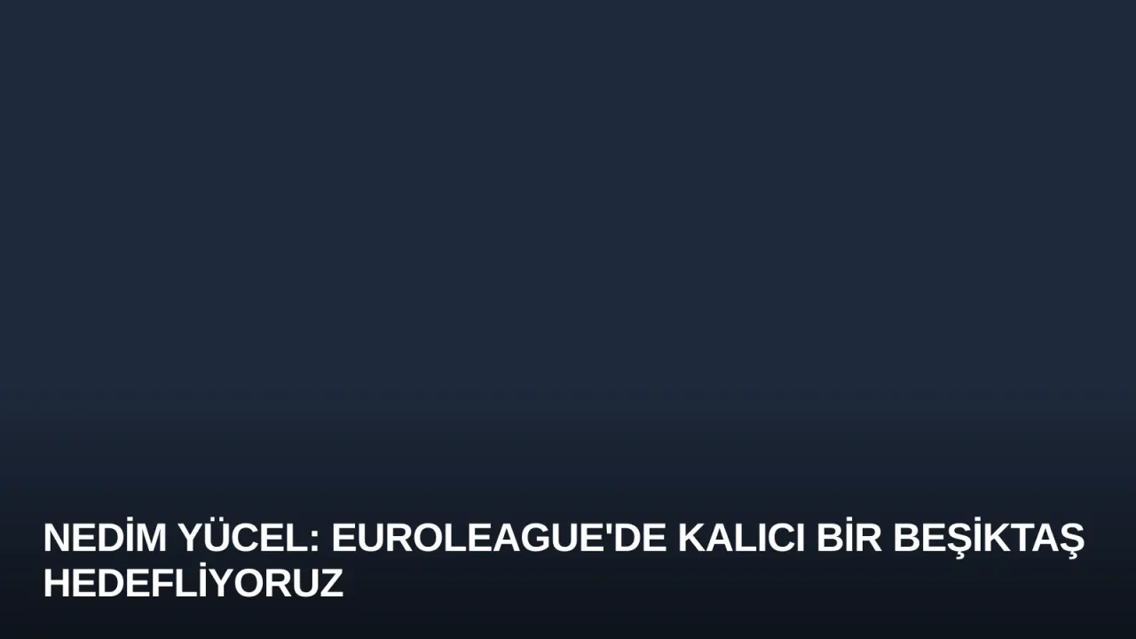Nedim Yücel: Euroleague'de Kalıcı Bir Beşiktaş Hedefliyoruz