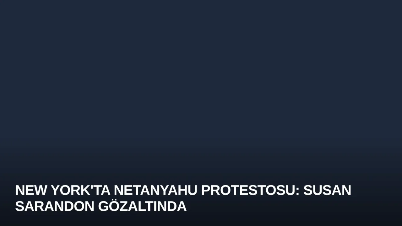 New York'ta Netanyahu Protestosu: Susan Sarandon Gözaltında