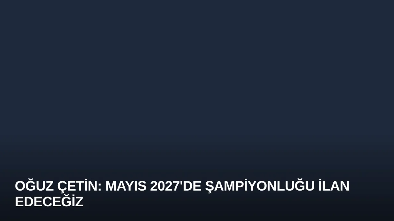 Oğuz Çetin: Mayıs 2027'de Şampiyonluğu İlan Edeceğiz