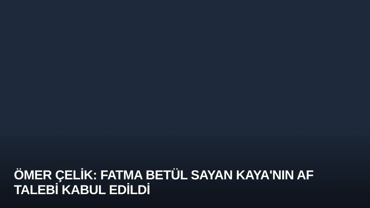Ömer Çelik: Fatma Betül Sayan Kaya'nın Af Talebi Kabul Edildi