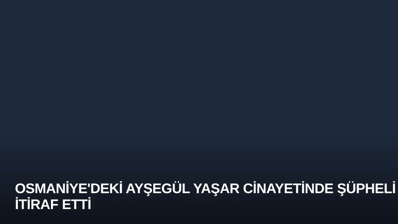 Osmaniye'deki Ayşegül Yaşar Cinayetinde Şüpheli İtiraf Etti