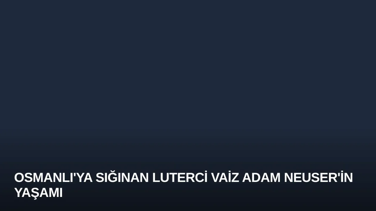 Osmanlı'ya Sığınan Luterci Vaiz Adam Neuser'in Yaşamı