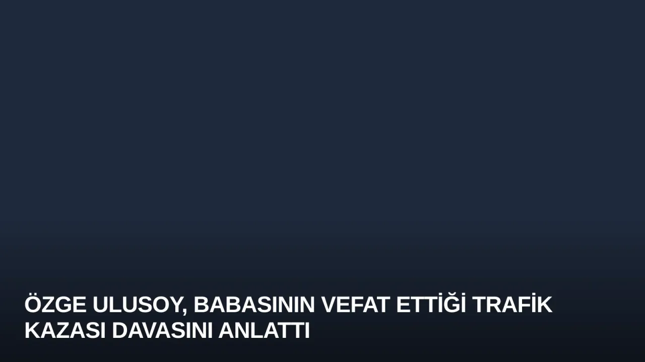 Özge Ulusoy, Babasının Vefat Ettiği Trafik Kazası Davasını Anlattı
