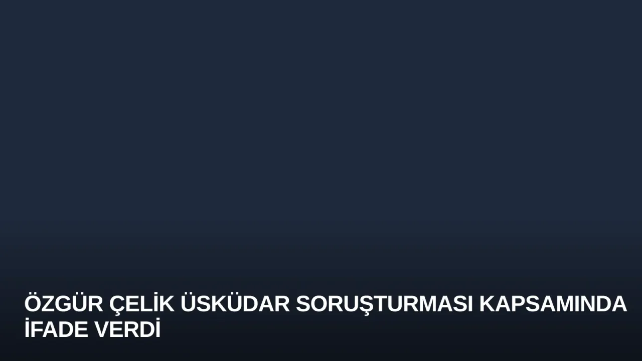 Özgür Çelik Üsküdar Soruşturması Kapsamında İfade Verdi