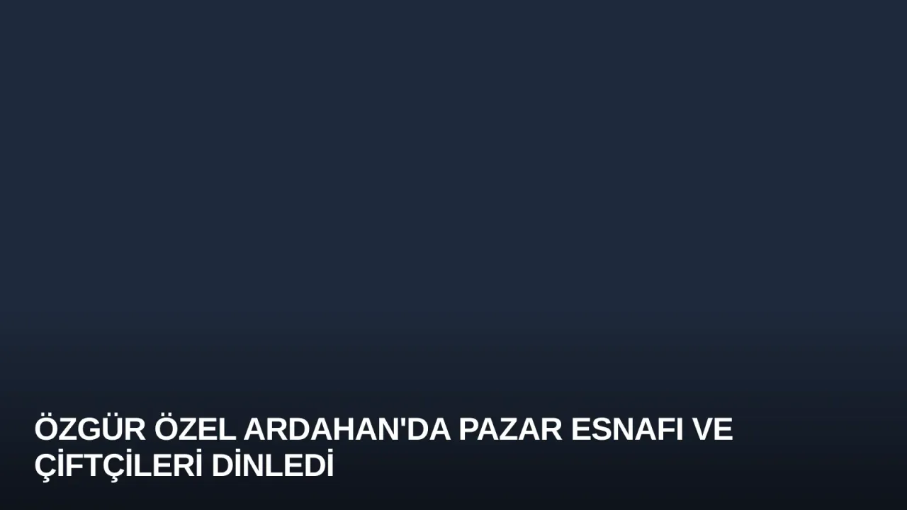 Özgür Özel Ardahan'da Pazar Esnafı ve Çiftçileri Dinledi