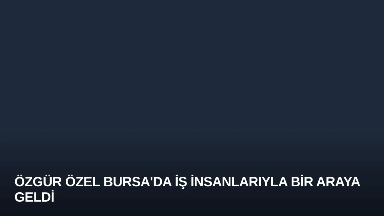 Özgür Özel Bursa'da İş İnsanlarıyla Bir Araya Geldi