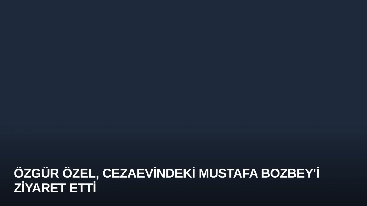 Özgür Özel, Cezaevindeki Mustafa Bozbey'i Ziyaret Etti