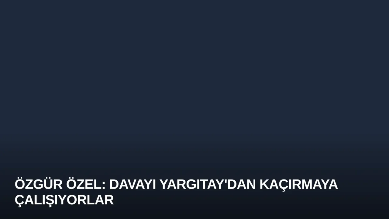 Özgür Özel: Davayı Yargıtay'dan Kaçırmaya Çalışıyorlar
