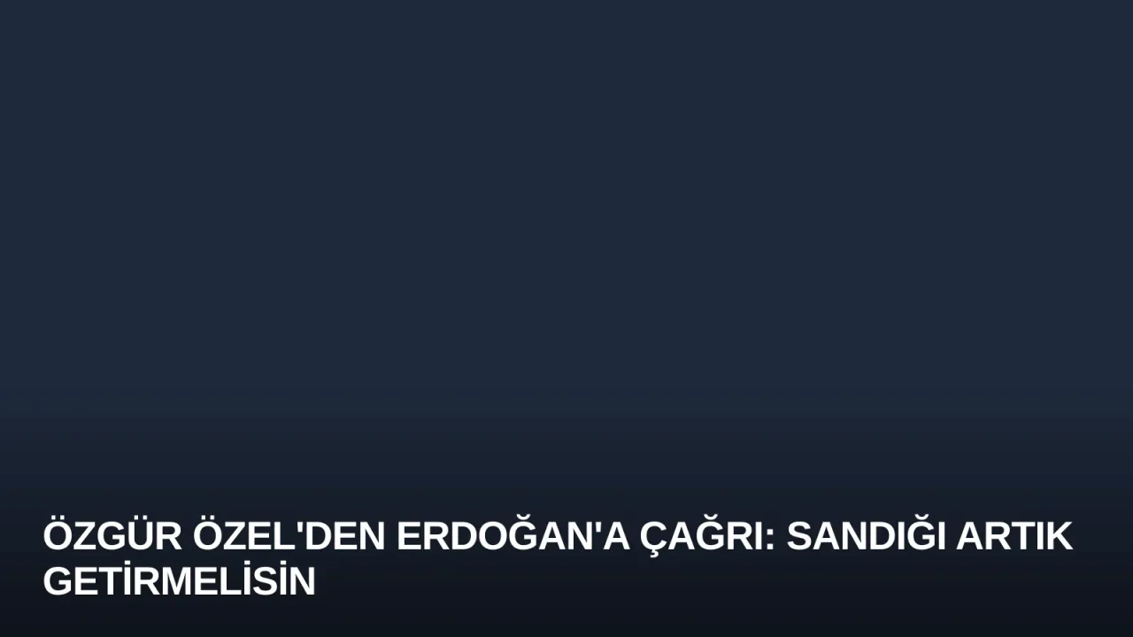 Özgür Özel'den Erdoğan'a Çağrı: Sandığı Artık Getirmelisin