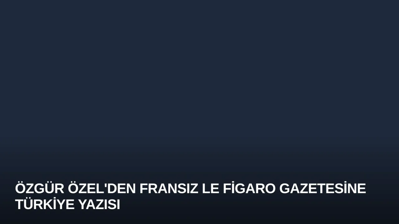 Özgür Özel'den Fransız Le Figaro Gazetesine Türkiye Yazısı