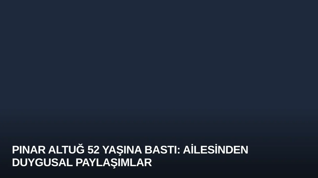 Pınar Altuğ 52 Yaşına Bastı: Ailesinden Duygusal Paylaşımlar