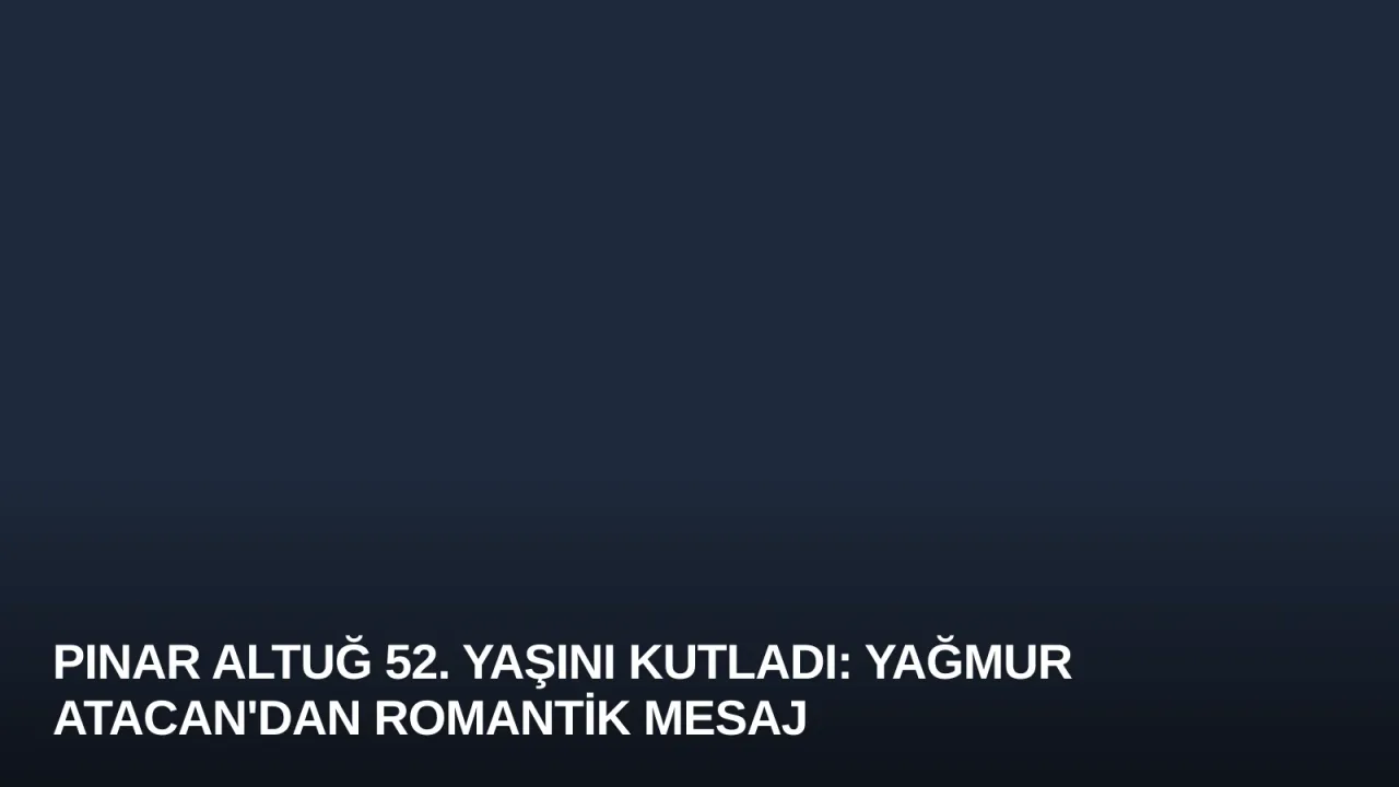 Pınar Altuğ 52. Yaşını Kutladı: Yağmur Atacan'dan Romantik Mesaj