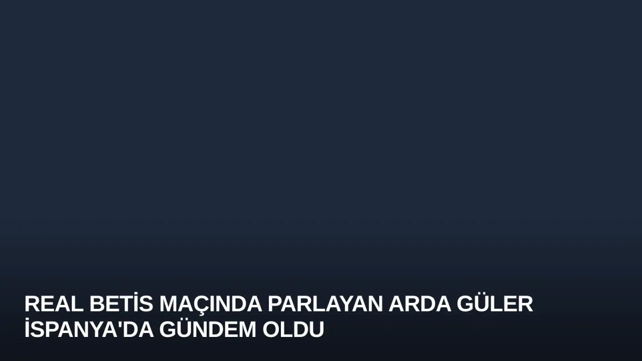 Real Betis Maçında Parlayan Arda Güler İspanya'da Gündem Oldu