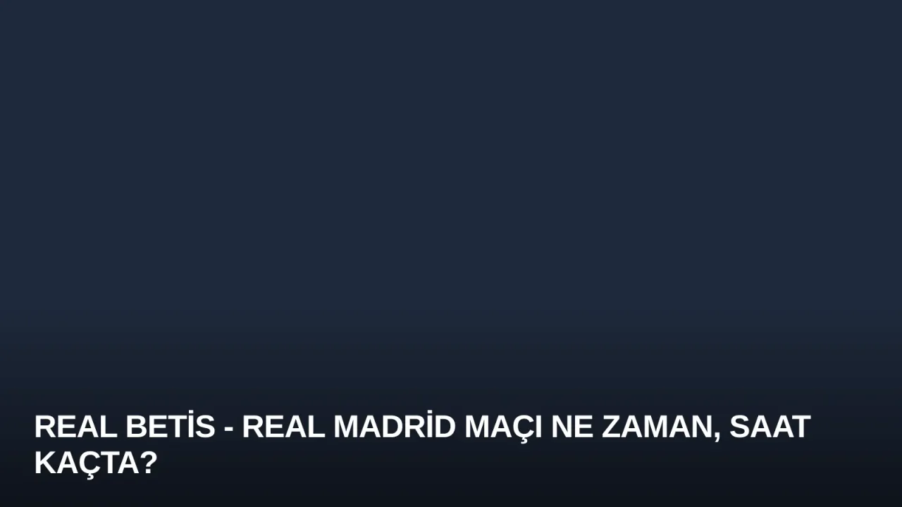 Real Betis - Real Madrid Maçı Ne Zaman, Saat Kaçta?
