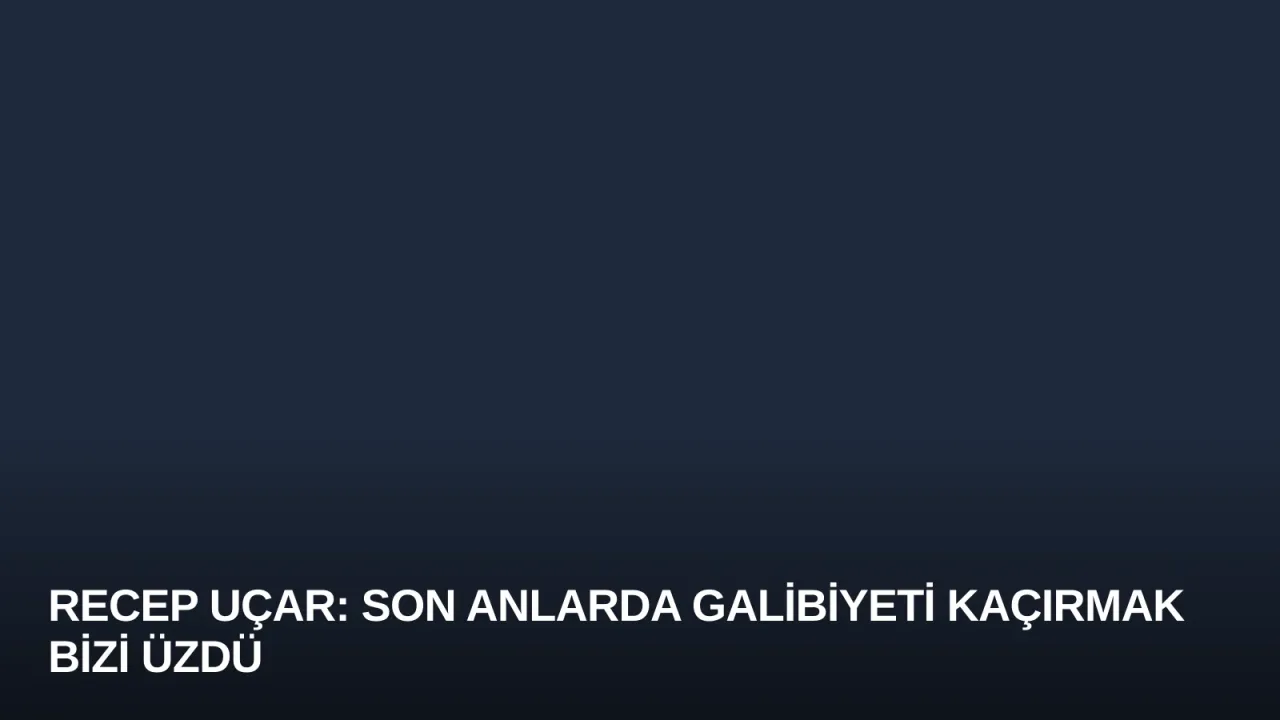 Recep Uçar: Son Anlarda Galibiyeti Kaçırmak Bizi Üzdü