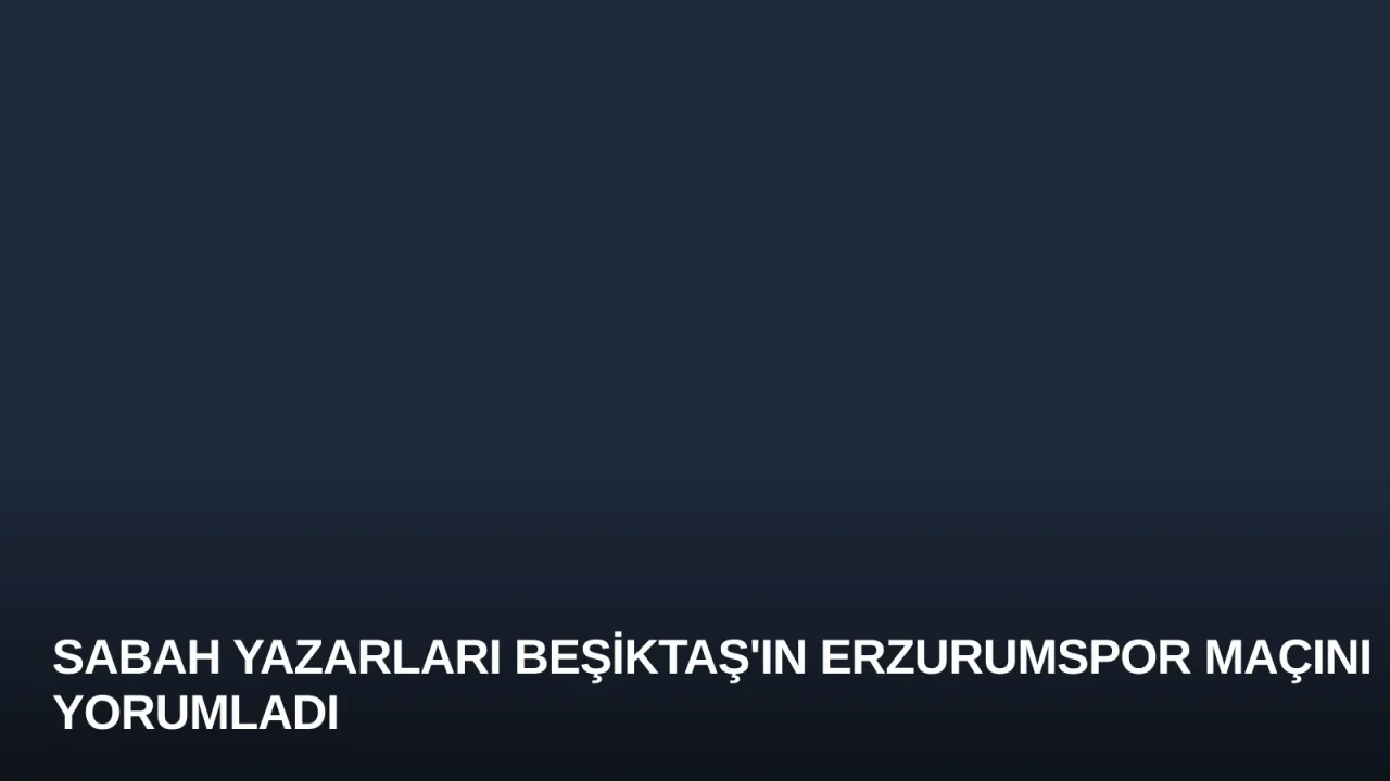 Sabah Yazarları Beşiktaş'ın Erzurumspor Maçını Yorumladı
