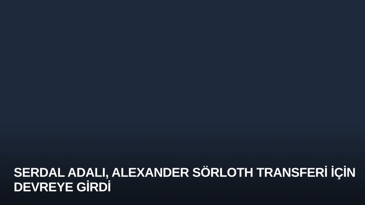 Serdal Adalı, Alexander Sörloth Transferi İçin Devreye Girdi
