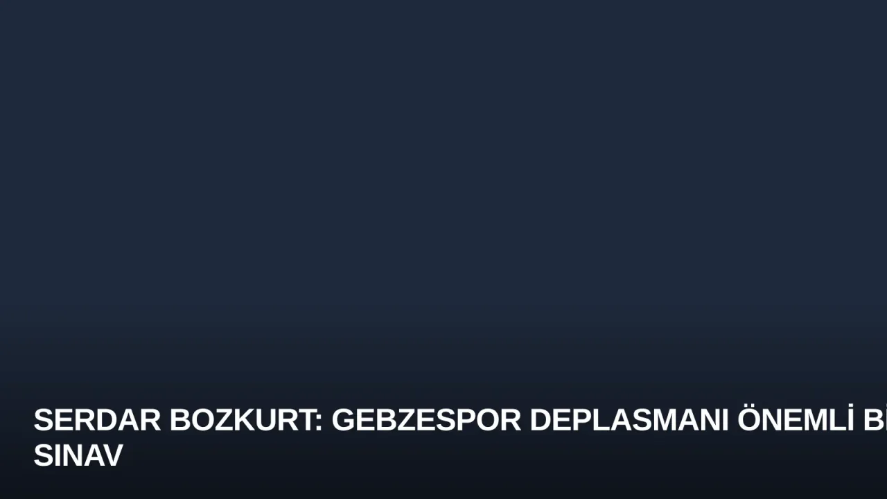 Serdar Bozkurt: Gebzespor Deplasmanı Önemli Bir Sınav