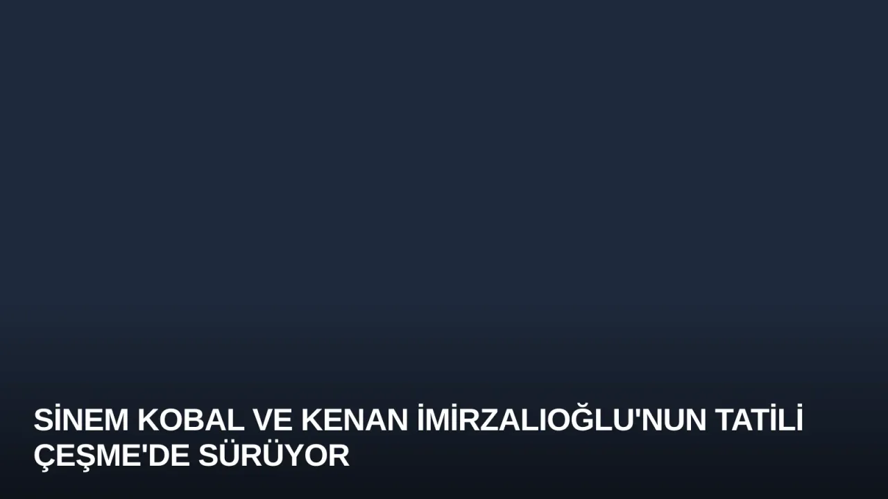 Sinem Kobal ve Kenan İmirzalıoğlu'nun Tatili Çeşme'de Sürüyor