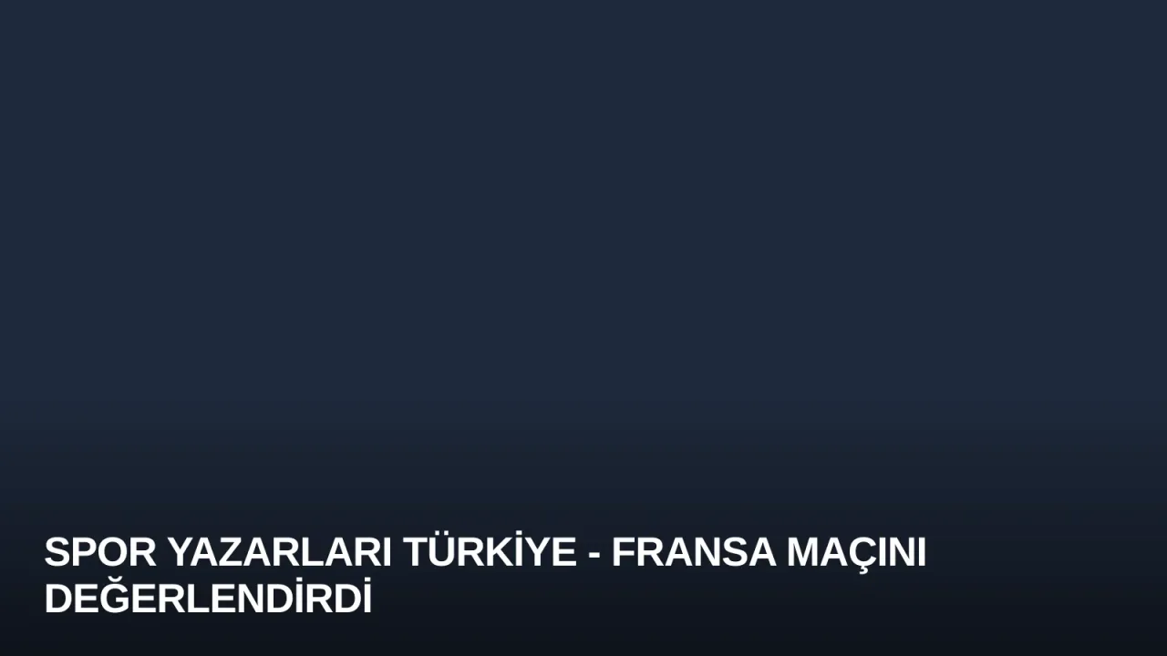 Spor Yazarları Türkiye - Fransa Maçını Değerlendirdi
