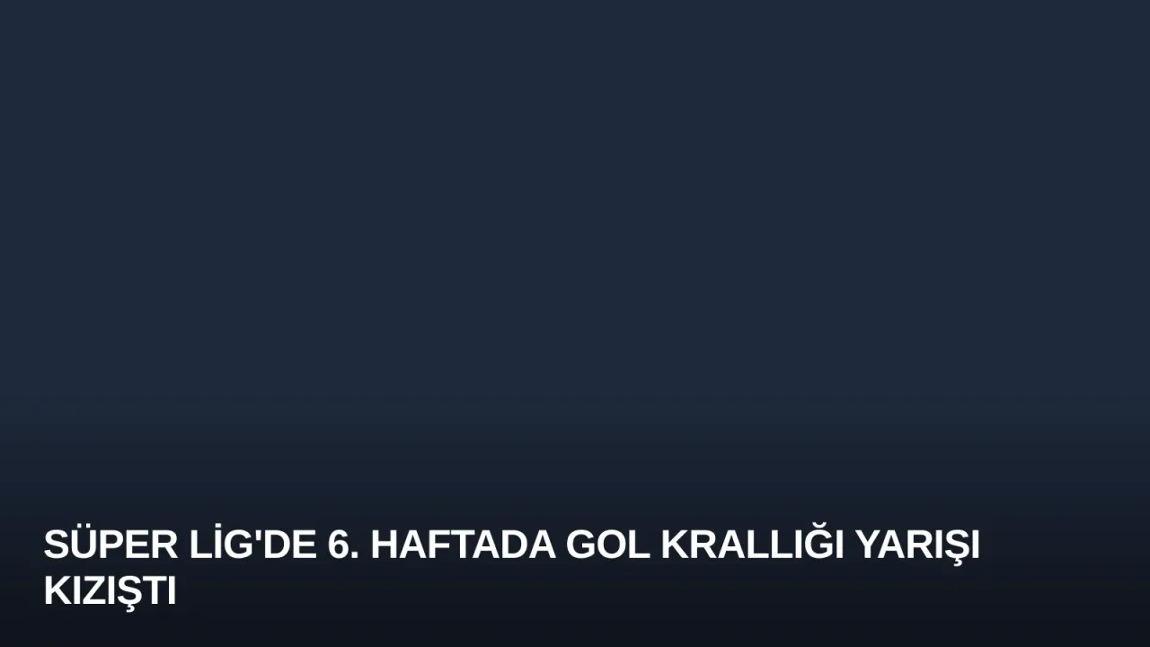 Süper Lig'de 6. Haftada Gol Krallığı Yarışı Kızıştı
